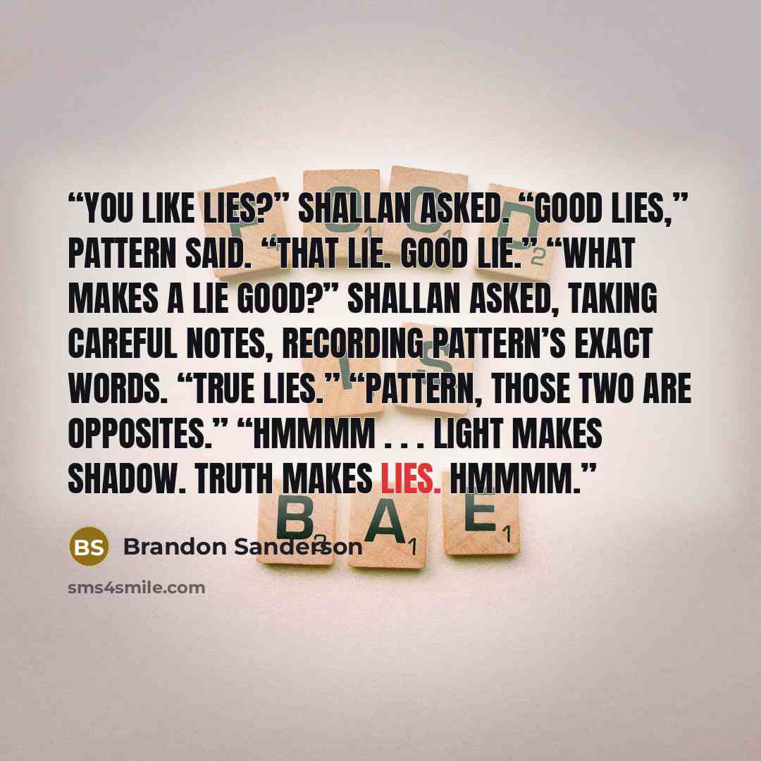 “You like lies?” Shallan asked. “Good lies,” Pattern said. “That lie. Good lie.” “What makes a lie good?” Shallan asked, taking careful notes, recording Pattern’s exact words. “True lies.” “Pattern, those two are opposites.” “Hmmmm . . . Light makes shadow. Truth makes lies. Hmmmm.” quote by Brandon Sanderson