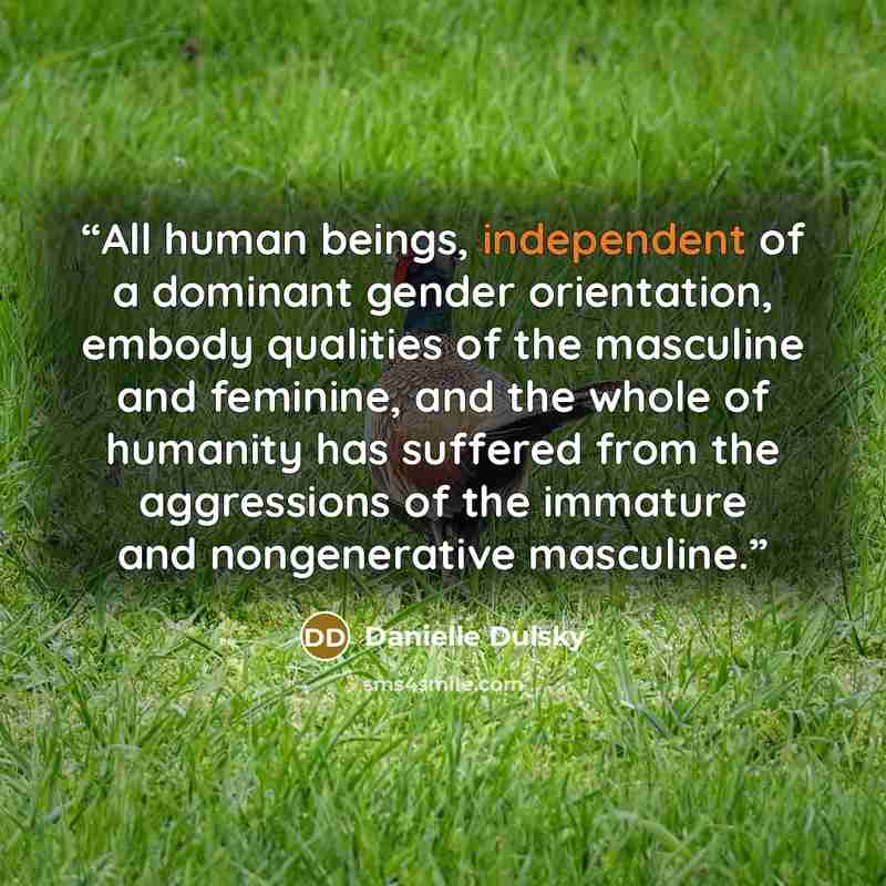 “All human beings, independent of a dominant gender orientation, embody qualities of the masculine and feminine, and the whole of humanity has suffered from the aggressions of the immature and nongenerative masculine.” quote by Danielle Dulsky