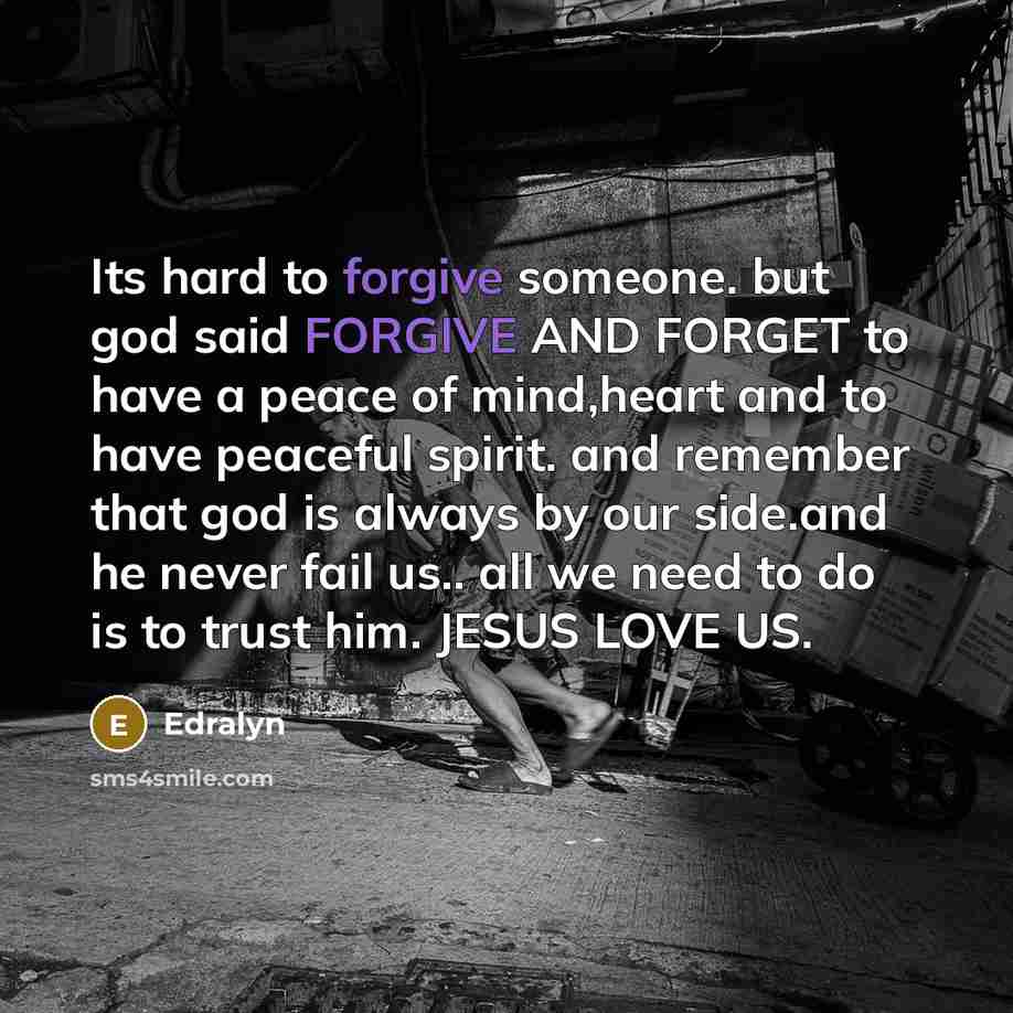 “Its hard to forgive someone. but god said FORGIVE AND FORGET to have a peace of mind,heart and to have peaceful spirit. and remember that god is always by our side.and he never fail us.. all we need to do is to trust him. JESUS LOVE US.” quote by Edralyn