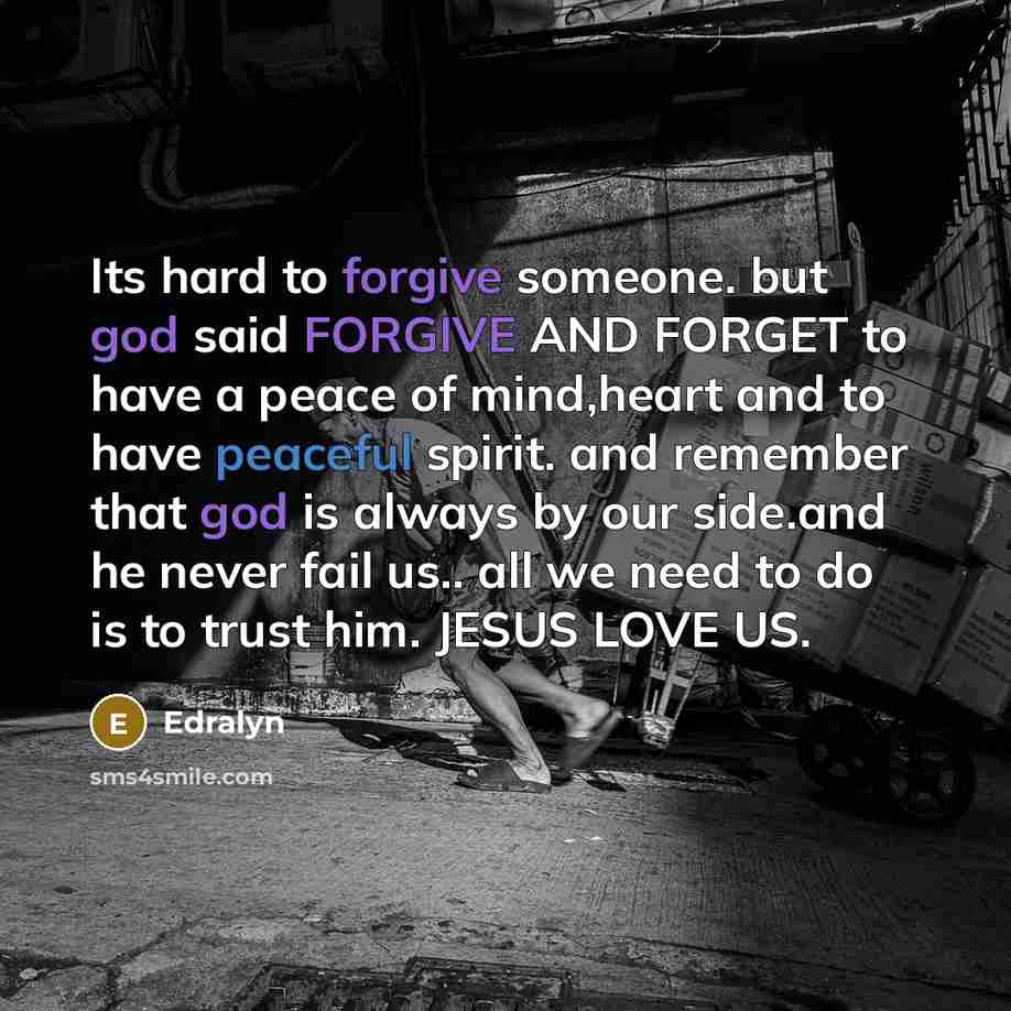 “Its hard to forgive someone. but god said FORGIVE AND FORGET to have a peace of mind,heart and to have peaceful spirit. and remember that god is always by our side.and he never fail us.. all we need to do is to trust him. JESUS LOVE US.” quote by Edralyn
