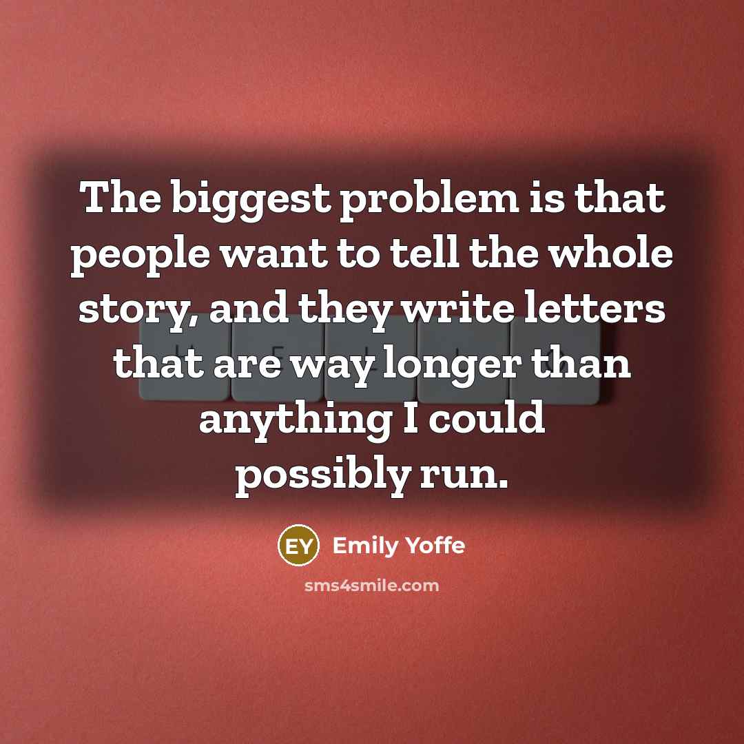 “The biggest problem is that people want to tell the whole story, and they write letters that are way longer than anything I could possibly run.” quote by Emily Yoffe