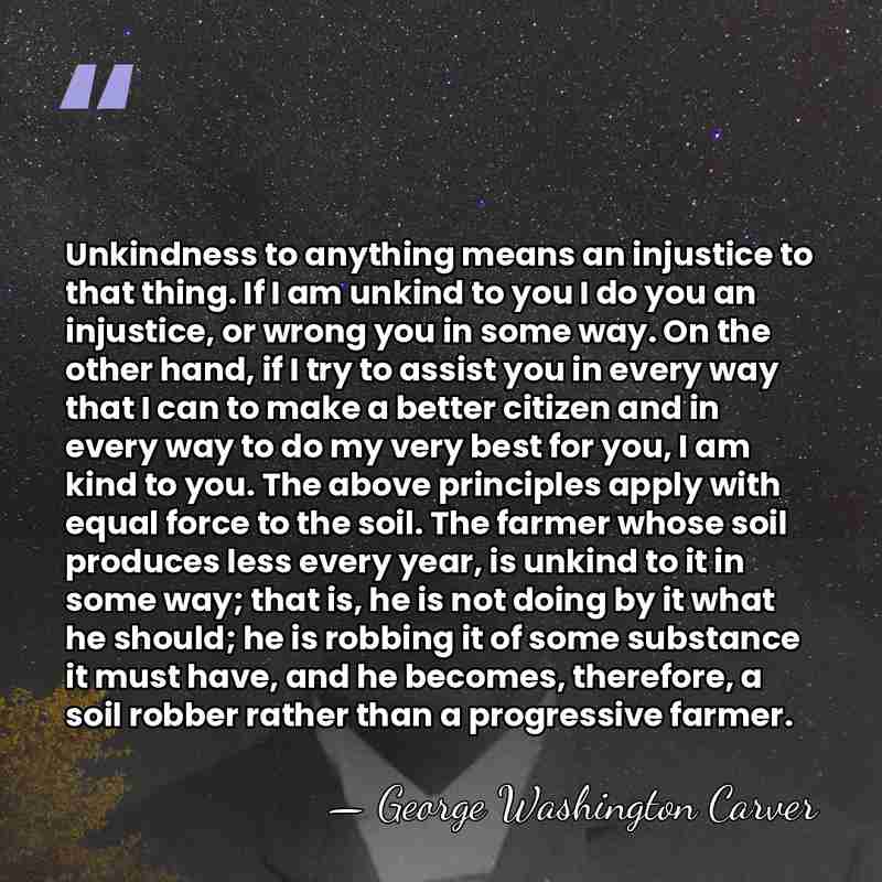 Unkindness to anything means an injustice to that thing. If I am&hellip; - George Washington Carver