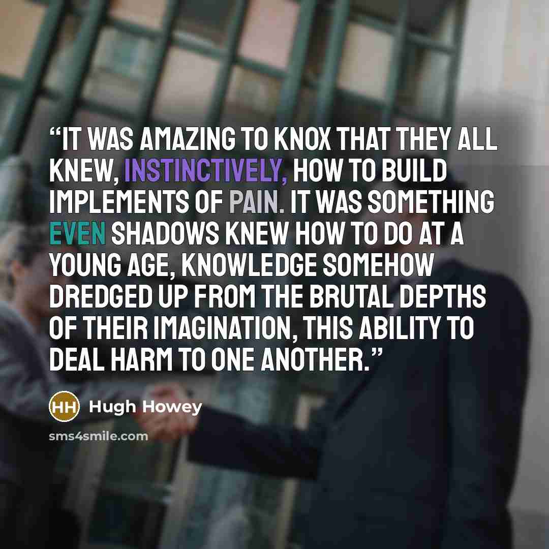 “It was amazing to Knox that they all knew, instinctively, how to build implements of pain. It was something even shadows knew how to do at a young age, knowledge somehow dredged up from the brutal depths of their imagination, this ability to deal harm to one another.” quote by Hugh Howey
