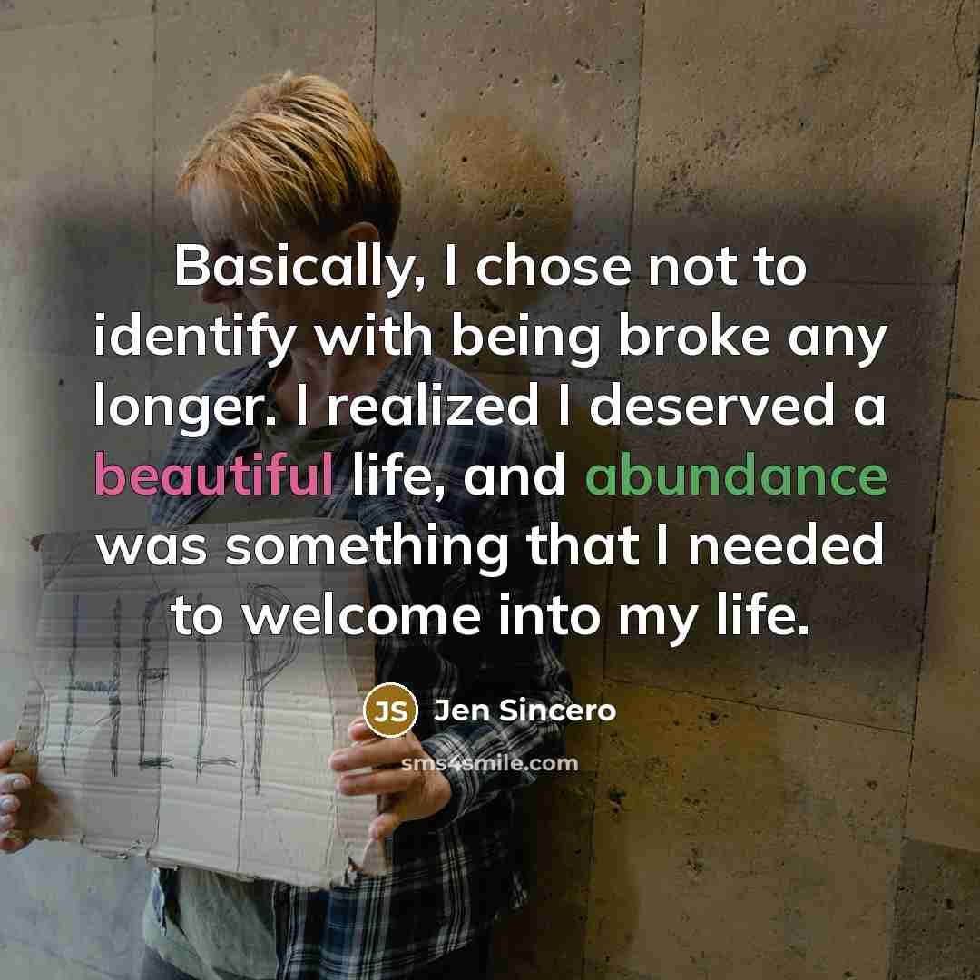 “Basically, I chose not to identify with being broke any longer. I realized I deserved a beautiful life, and abundance was something that I needed to welcome into my life.” quote by Jen Sincero