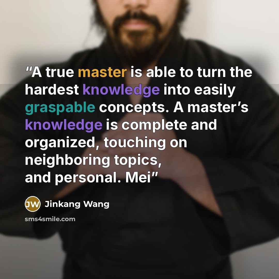 “A true master is able to turn the hardest knowledge into easily graspable concepts. A master’s knowledge is complete and organized, touching on neighboring topics, and personal. Mei” quote by Jinkang Wang