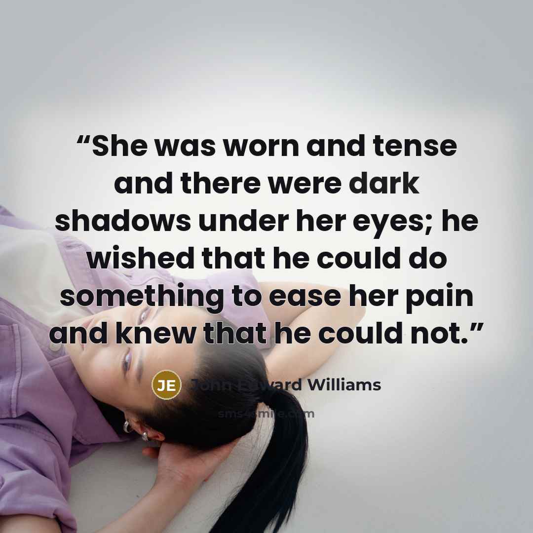“She was worn and tense and there were dark shadows under her eyes; he wished that he could do something to ease her pain and knew that he could not.” quote by John Edward Williams
