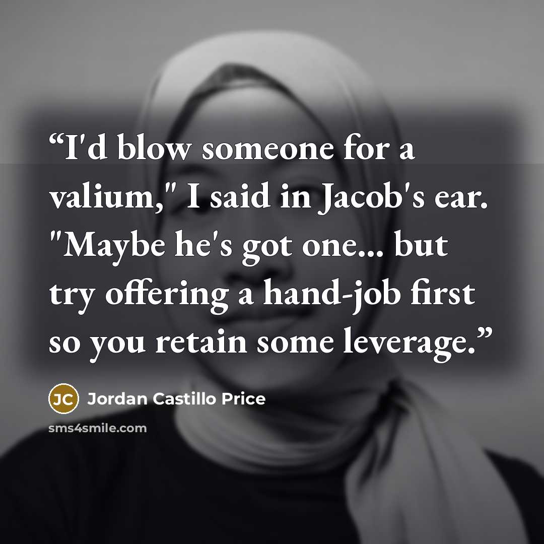 “I'd blow someone for a valium," I said in Jacob's ear. "Maybe he's got one... but try offering a hand-job first so you retain some leverage.” quote by Jordan Castillo Price