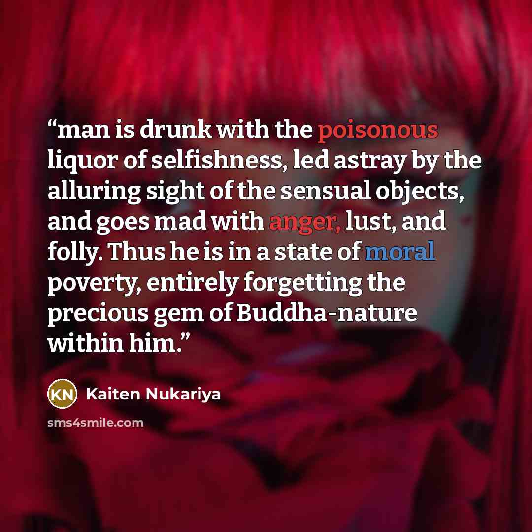 “man is drunk with the poisonous liquor of selfishness, led astray by the alluring sight of the sensual objects, and goes mad with anger, lust, and folly. Thus he is in a state of moral poverty, entirely forgetting the precious gem of Buddha-nature within him.” quote by Kaiten Nukariya