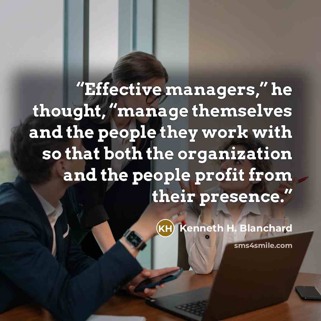 “Effective managers,” he thought, “manage themselves and the people they work with so that both the organization and the people profit from their presence.” quote by Kenneth H. Blanchard