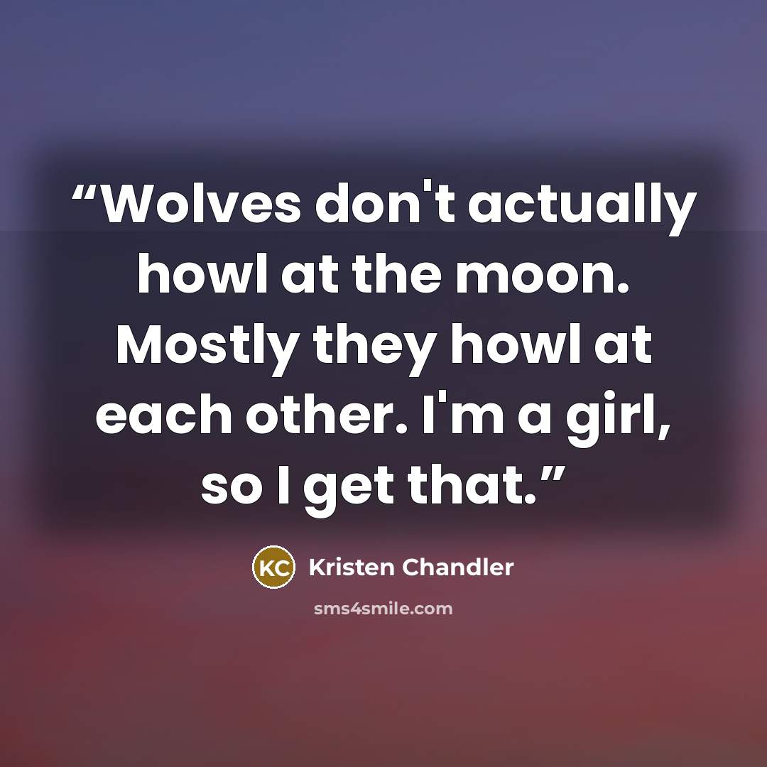 “Wolves don't actually howl at the moon. Mostly they howl at each other. I'm a girl, so I get that.” quote by Kristen Chandler