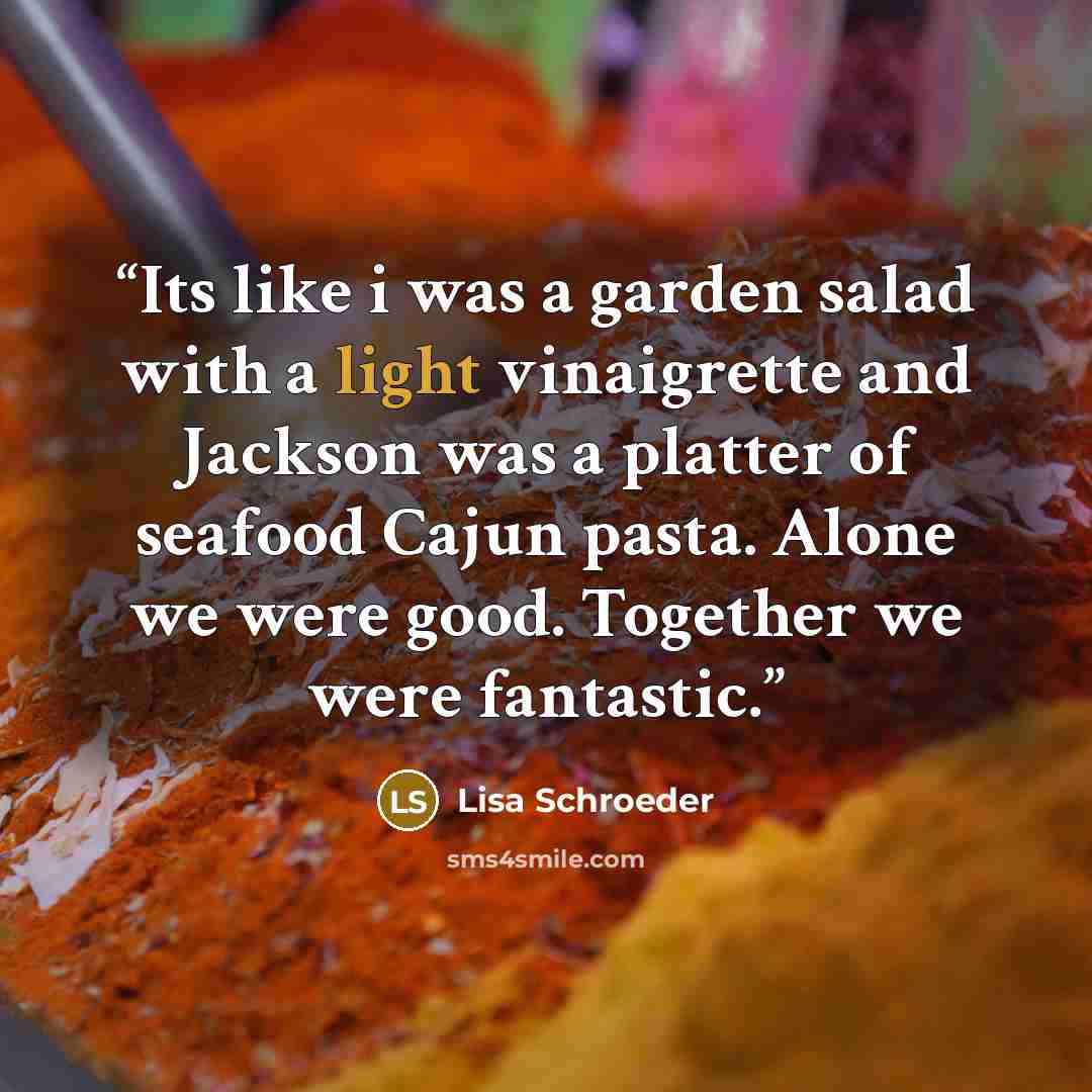 “Its like i was a garden salad with a light vinaigrette and Jackson was a platter of seafood Cajun pasta. Alone we were good. Together we were fantastic.” quote by Lisa Schroeder