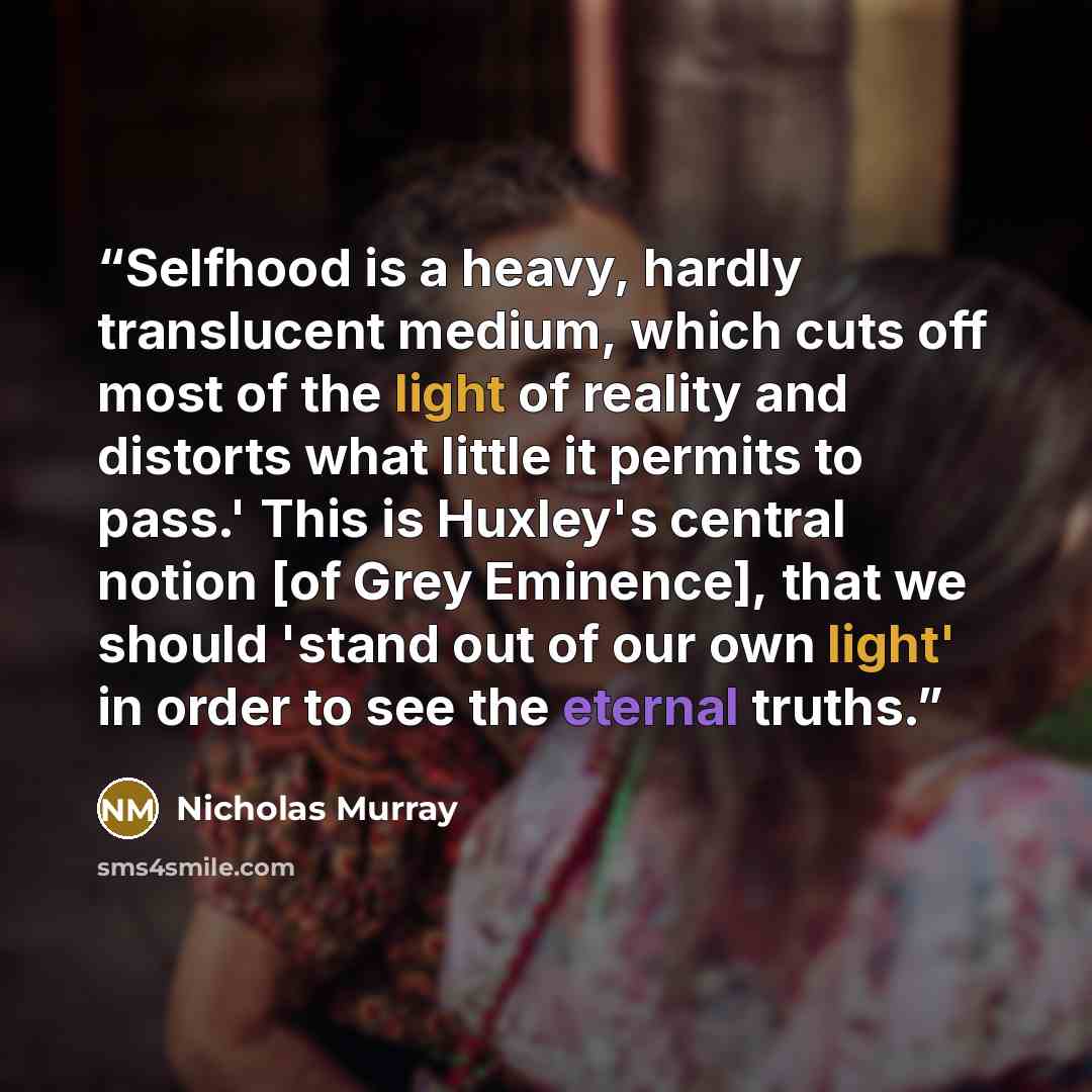 “Selfhood is a heavy, hardly translucent medium, which cuts off most of the light of reality and distorts what little it permits to pass.' This is Huxley's central notion [of Grey Eminence], that we should 'stand out of our own light' in order to see the eternal truths.” quote by Nicholas Murray