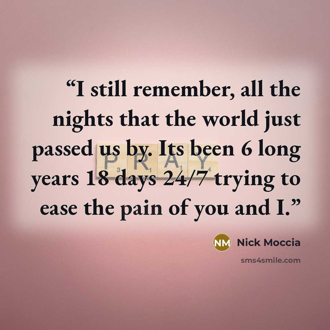 “I still remember, all the nights that the world just passed us by. Its been 6 long years 18 days 24/7 trying to ease the pain of you and I.” quote by Nick Moccia