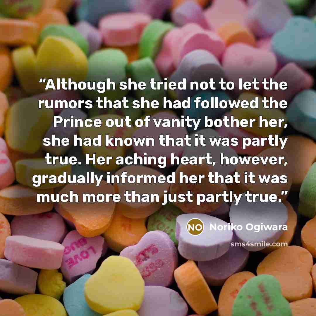 “Although she tried not to let the rumors that she had followed the Prince out of vanity bother her, she had known that it was partly true. Her aching heart, however, gradually informed her that it was much more than just partly true.” quote by Noriko Ogiwara