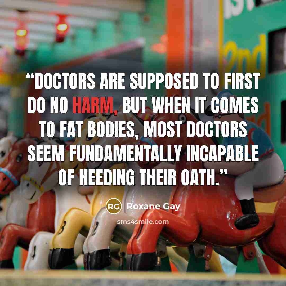 “Doctors are supposed to first do no harm, but when it comes to fat bodies, most doctors seem fundamentally incapable of heeding their oath.” quote by Roxane Gay