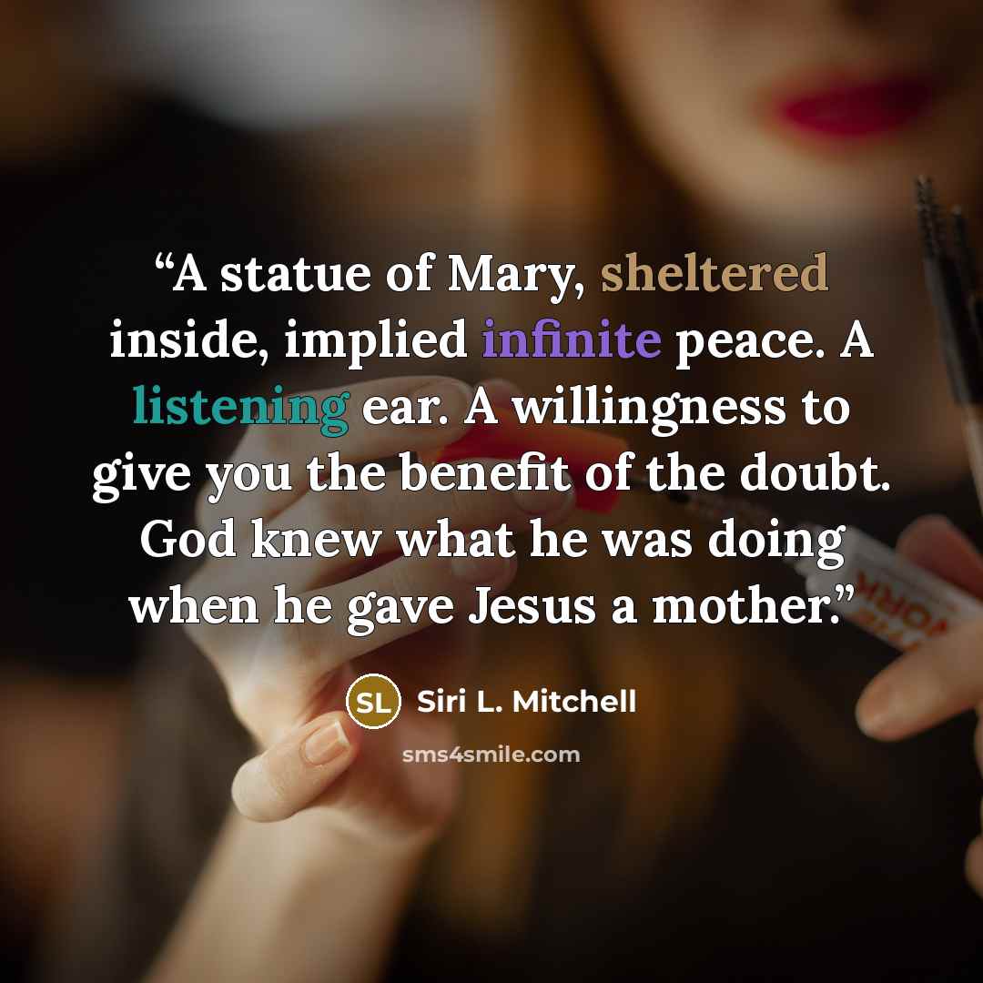 “A statue of Mary, sheltered inside, implied infinite peace. A listening ear. A willingness to give you the benefit of the doubt. God knew what he was doing when he gave Jesus a mother.” quote by Siri L. Mitchell