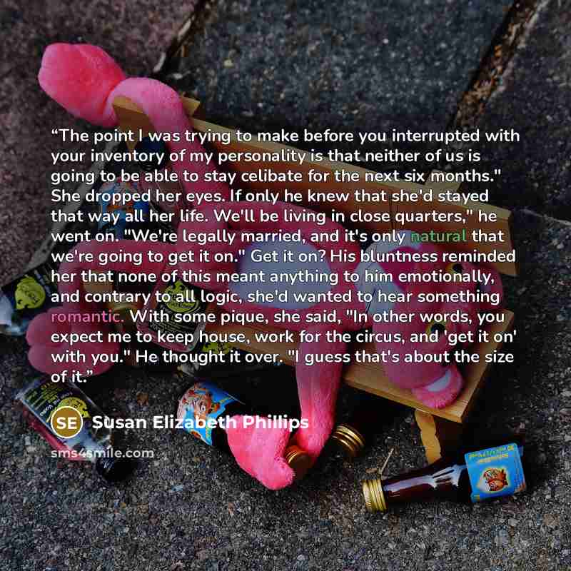 “The point I was trying to make before you interrupted with your inventory of my personality is that neither of us is going to be able to stay celibate for the next six months." She dropped her eyes. If only he knew that she'd stayed that way all her life. We'll be living in close quarters," he…” quote by Susan Elizabeth Phillips