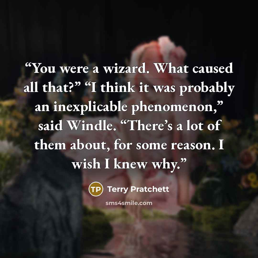 “You were a wizard. What caused all that?” “I think it was probably an inexplicable phenomenon,” said Windle. “There’s a lot of them about, for some reason. I wish I knew why.” quote by Terry Pratchett