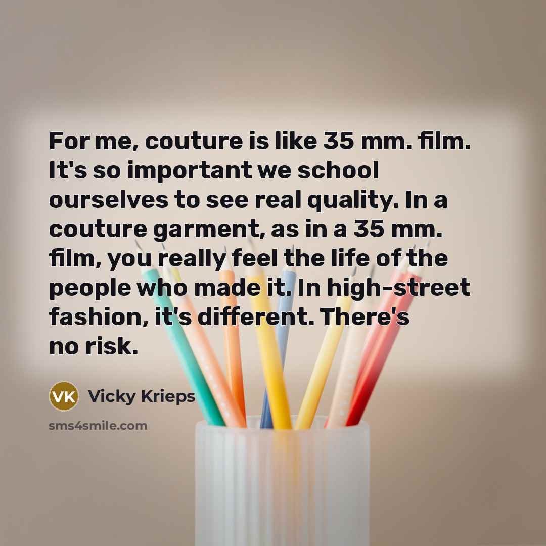 “For me, couture is like 35 mm. film. It's so important we school ourselves to see real quality. In a couture garment, as in a 35 mm. film, you really feel the life of the people who made it. In high-street fashion, it's different. There's no risk.” quote by Vicky Krieps