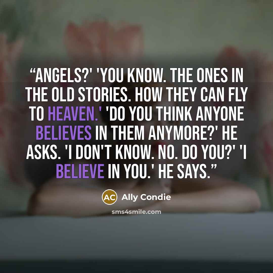 “Angels?' 'You know. The ones in the old stories. How they can fly to heaven.' 'Do you think anyone believes in them anymore?' he asks. 'I don't know. No. Do you?' 'I believe in you.' he says.” quote by Ally Condie