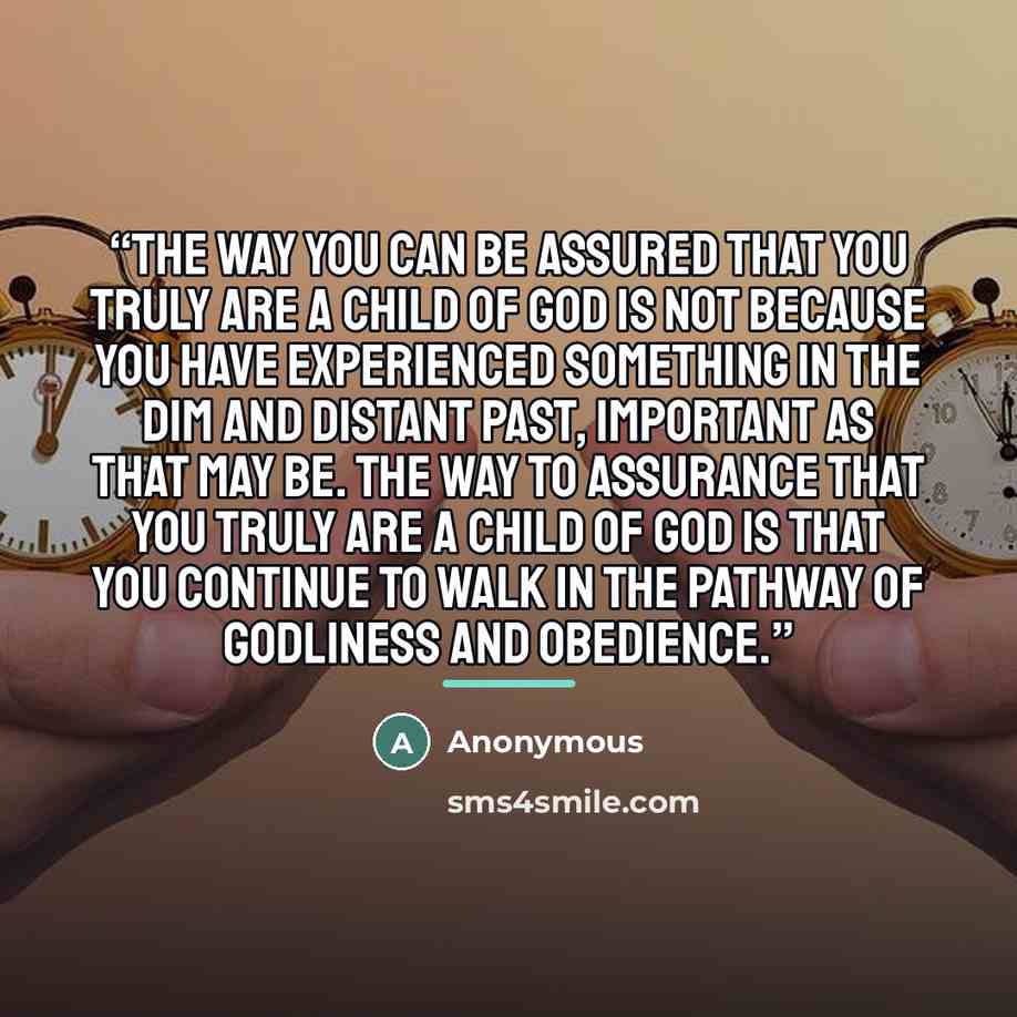 “the way you can be assured that you truly are a child of God is not because you have experienced something in the dim and distant past, important as that may be. The way to assurance that you truly are a child of God is that you continue to walk in the pathway of godliness and obedience.” quote by Anonymous
