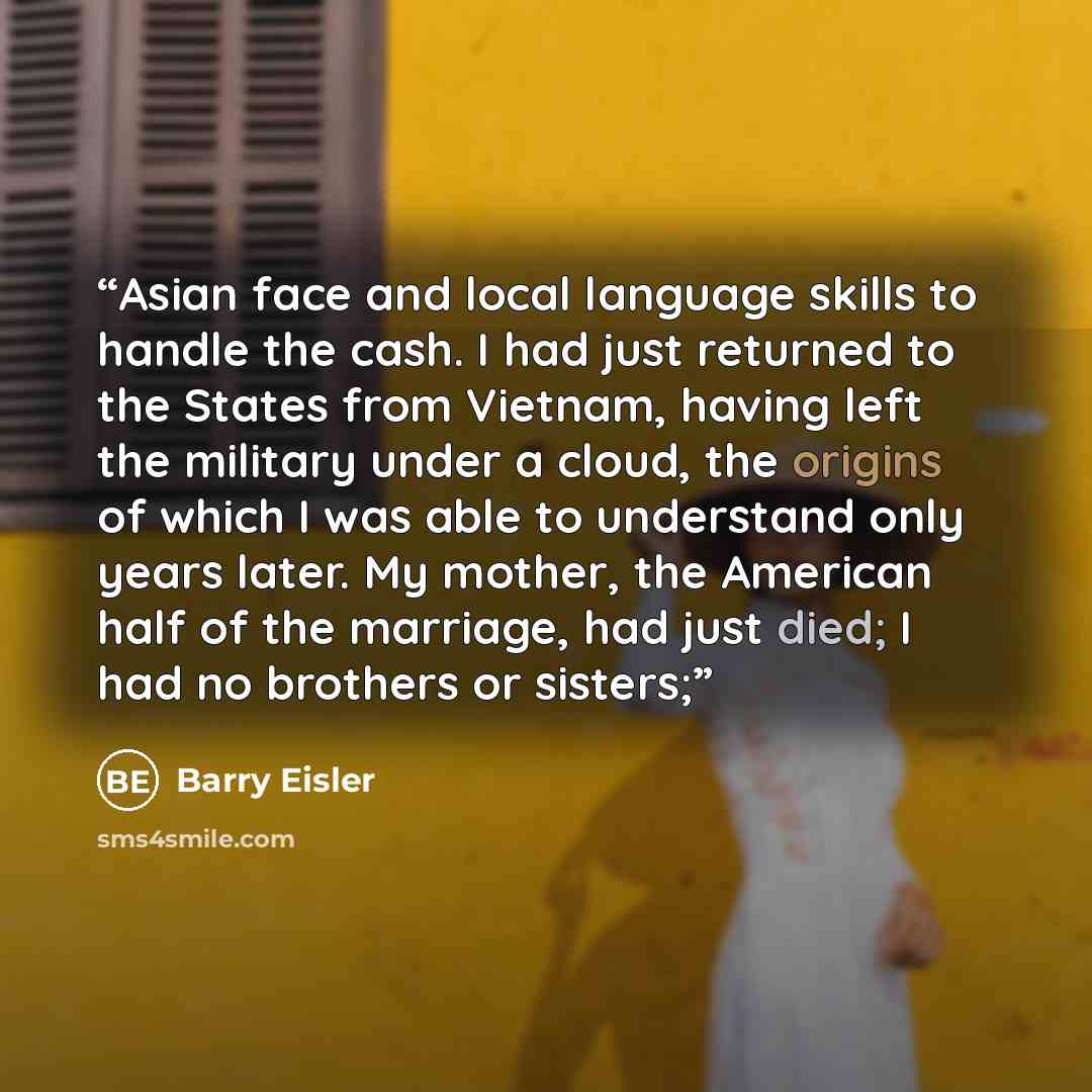 “Asian face and local language skills to handle the cash. I had just returned to the States from Vietnam, having left the military under a cloud, the origins of which I was able to understand only years later. My mother, the American half of the marriage, had just died; I had no brothers or sisters;” quote by Barry Eisler