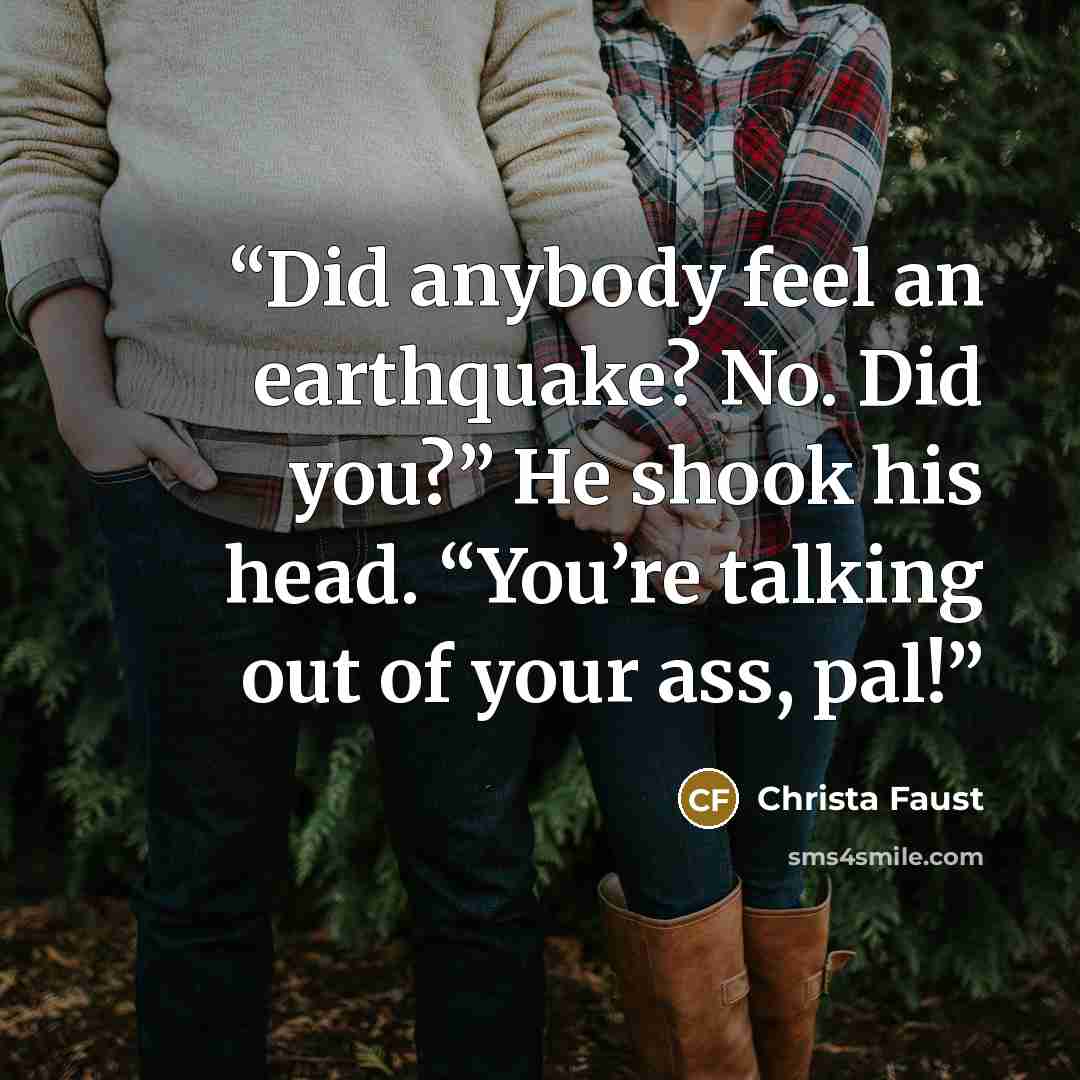 “Did anybody feel an earthquake? No. Did you?” He shook his head. “You’re talking out of your ass, pal!” quote by Christa Faust
