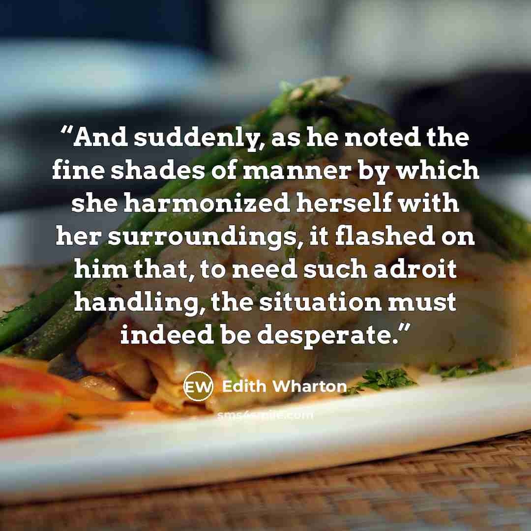 “And suddenly, as he noted the fine shades of manner by which she harmonized herself with her surroundings, it flashed on him that, to need such adroit handling, the situation must indeed be desperate.” quote by Edith Wharton