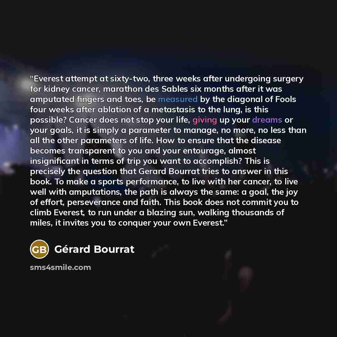 “Everest attempt at sixty-two, three weeks after undergoing surgery for kidney cancer, marathon des Sables six months after it was amputated fingers and toes, be measured by the diagonal of Fools four weeks after ablation of a metastasis to the lung, is this possible? Cancer does not stop your…” quote by Gérard Bourrat