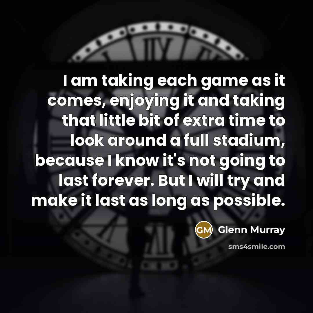 “I am taking each game as it comes, enjoying it and taking that little bit of extra time to look around a full stadium, because I know it's not going to last forever. But I will try and make it last as long as possible.” quote by Glenn Murray