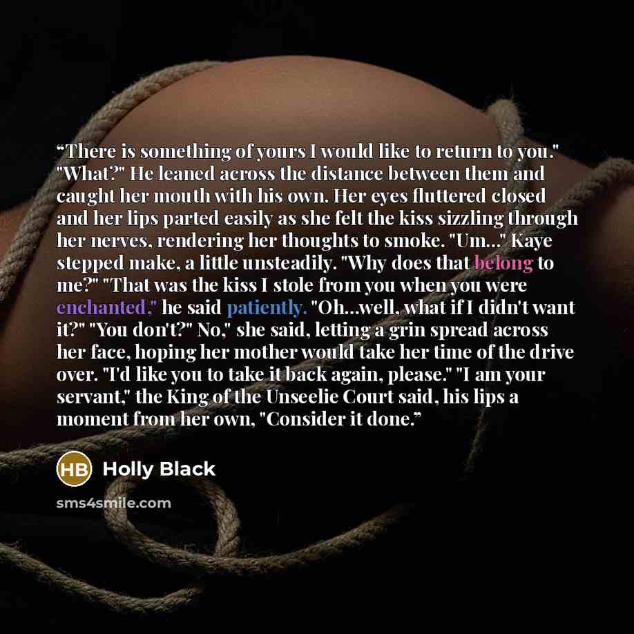 “There is something of yours I would like to return to you." "What?" He leaned across the distance between them and caught her mouth with his own. Her eyes fluttered closed and her lips parted easily as she felt the kiss sizzling through her nerves, rendering her thoughts to smoke. "Um..." Kaye…” quote by Holly Black