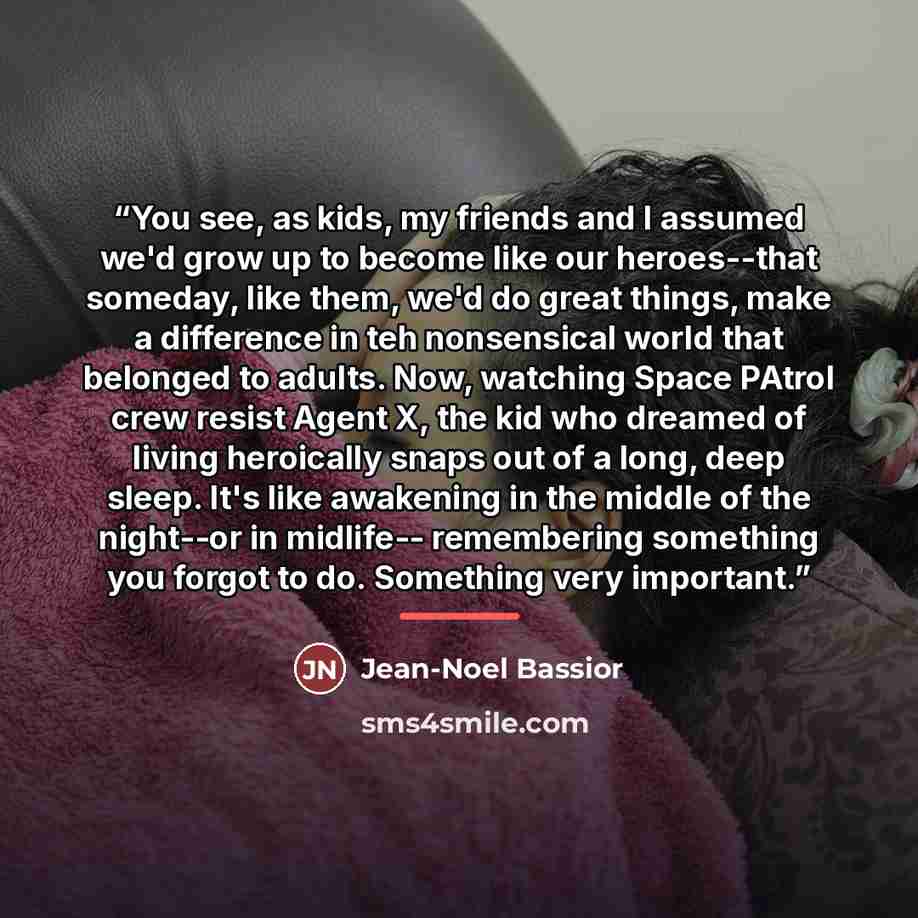 “You see, as kids, my friends and I assumed we'd grow up to become like our heroes--that someday, like them, we'd do great things, make a difference in teh nonsensical world that belonged to adults. Now, watching Space PAtrol crew resist Agent X, the kid who dreamed of living heroically snaps out…” quote by Jean-Noel Bassior