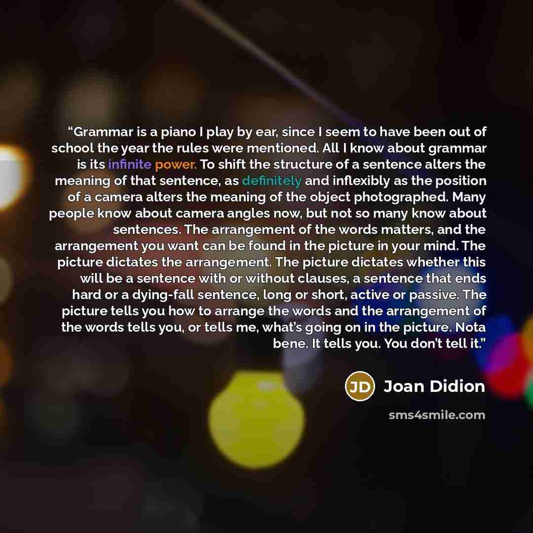 “Grammar is a piano I play by ear, since I seem to have been out of school the year the rules were mentioned. All I know about grammar is its infinite power. To shift the structure of a sentence alters the meaning of that sentence, as definitely and inflexibly as the position of a camera alters the…” quote by Joan Didion