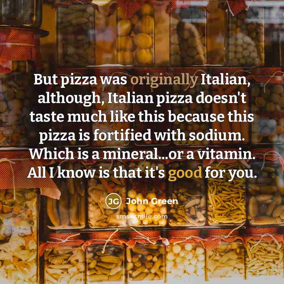 “But pizza was originally Italian, although, Italian pizza doesn't taste much like this because this pizza is fortified with sodium. Which is a mineral...or a vitamin. All I know is that it's good for you.” quote by John Green