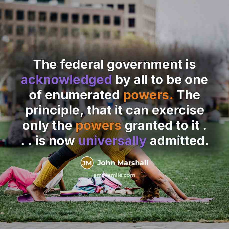 “The federal government is acknowledged by all to be one of enumerated powers. The principle, that it can exercise only the powers granted to it . . . is now universally admitted.” quote by John Marshall