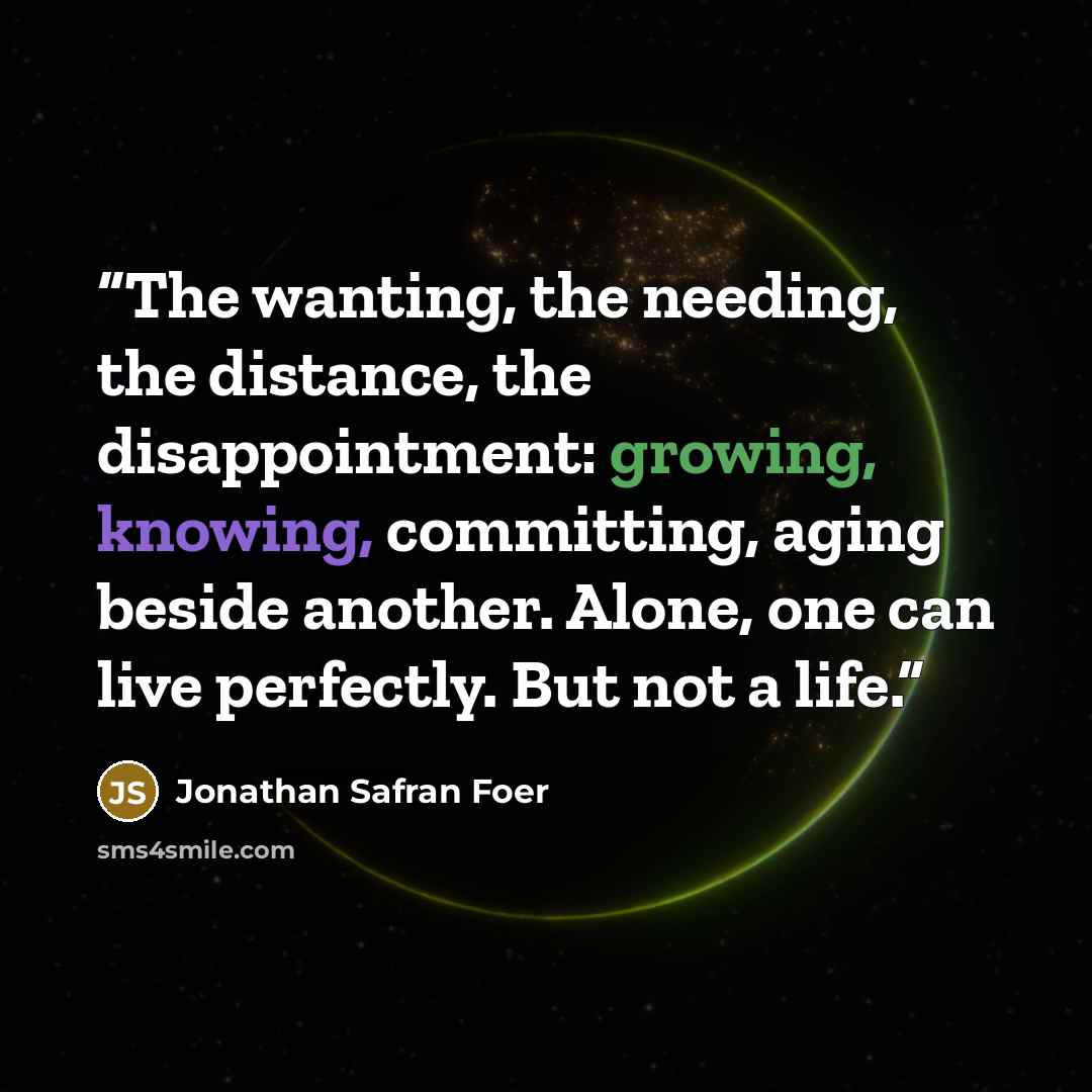 “The wanting, the needing, the distance, the disappointment: growing, knowing, committing, aging beside another. Alone, one can live perfectly. But not a life.” quote by Jonathan Safran Foer