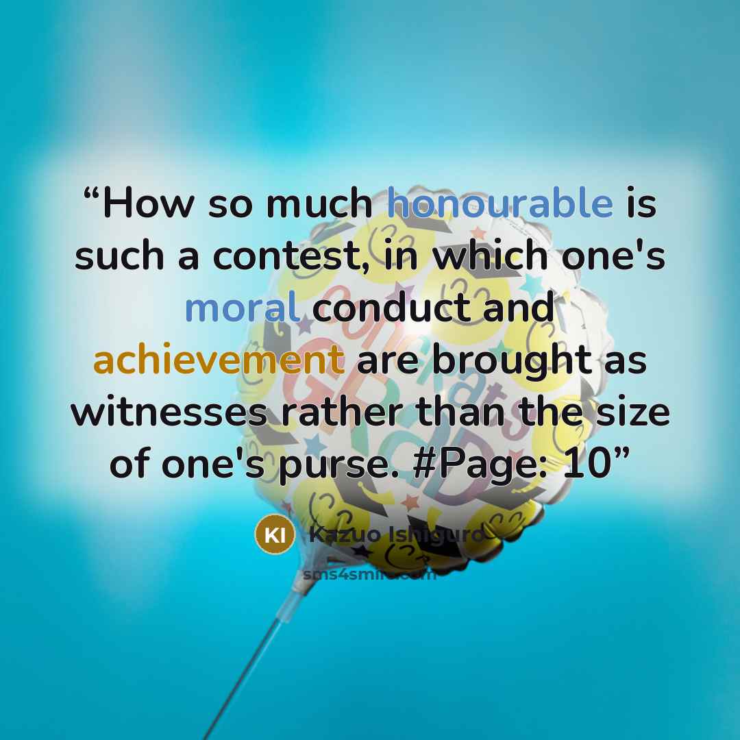 “How so much honourable is such a contest, in which one's moral conduct and achievement are brought as witnesses rather than the size of one's purse. #Page: 10” quote by Kazuo Ishiguro