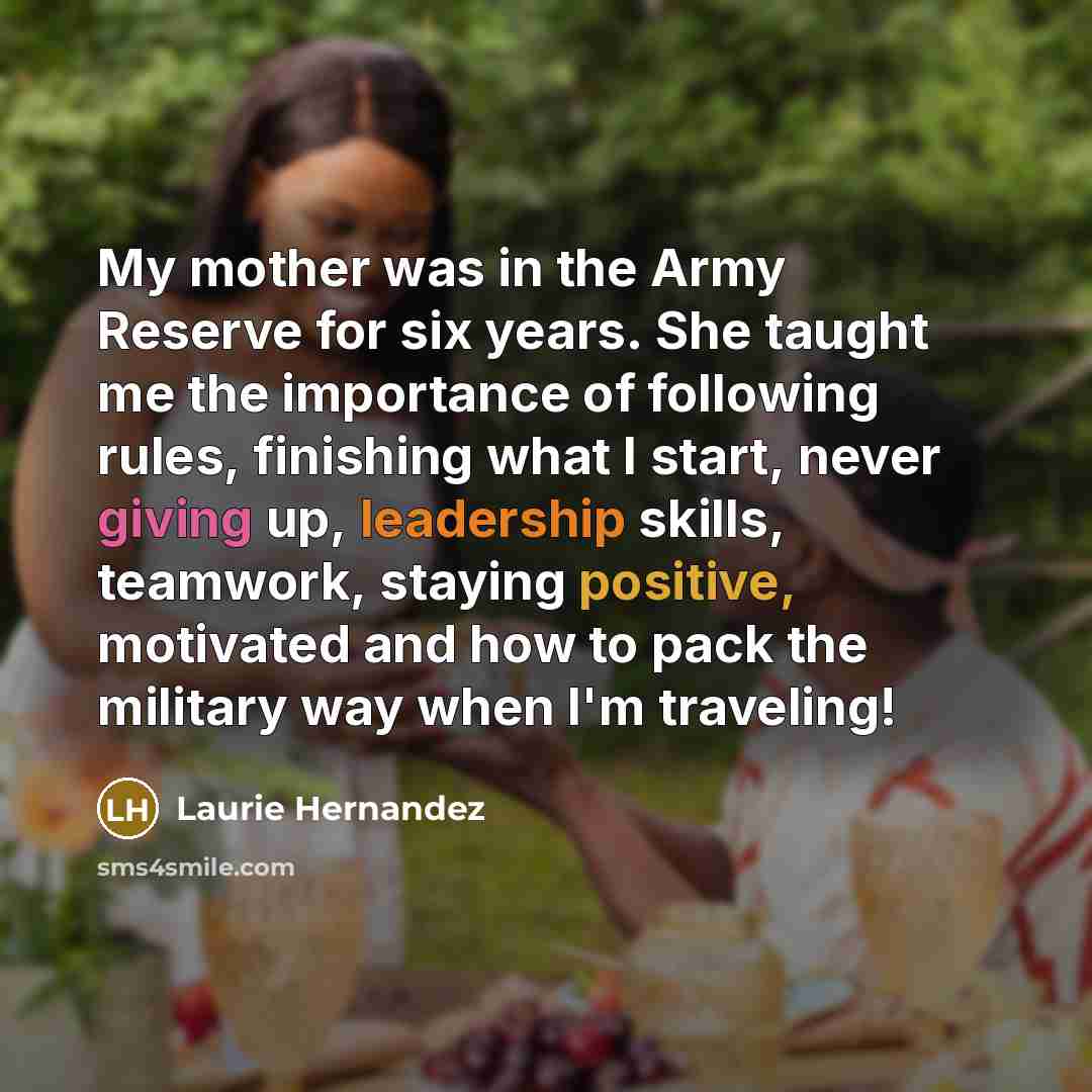 “My mother was in the Army Reserve for six years. She taught me the importance of following rules, finishing what I start, never giving up, leadership skills, teamwork, staying positive, motivated and how to pack the military way when I'm traveling!” quote by Laurie Hernandez