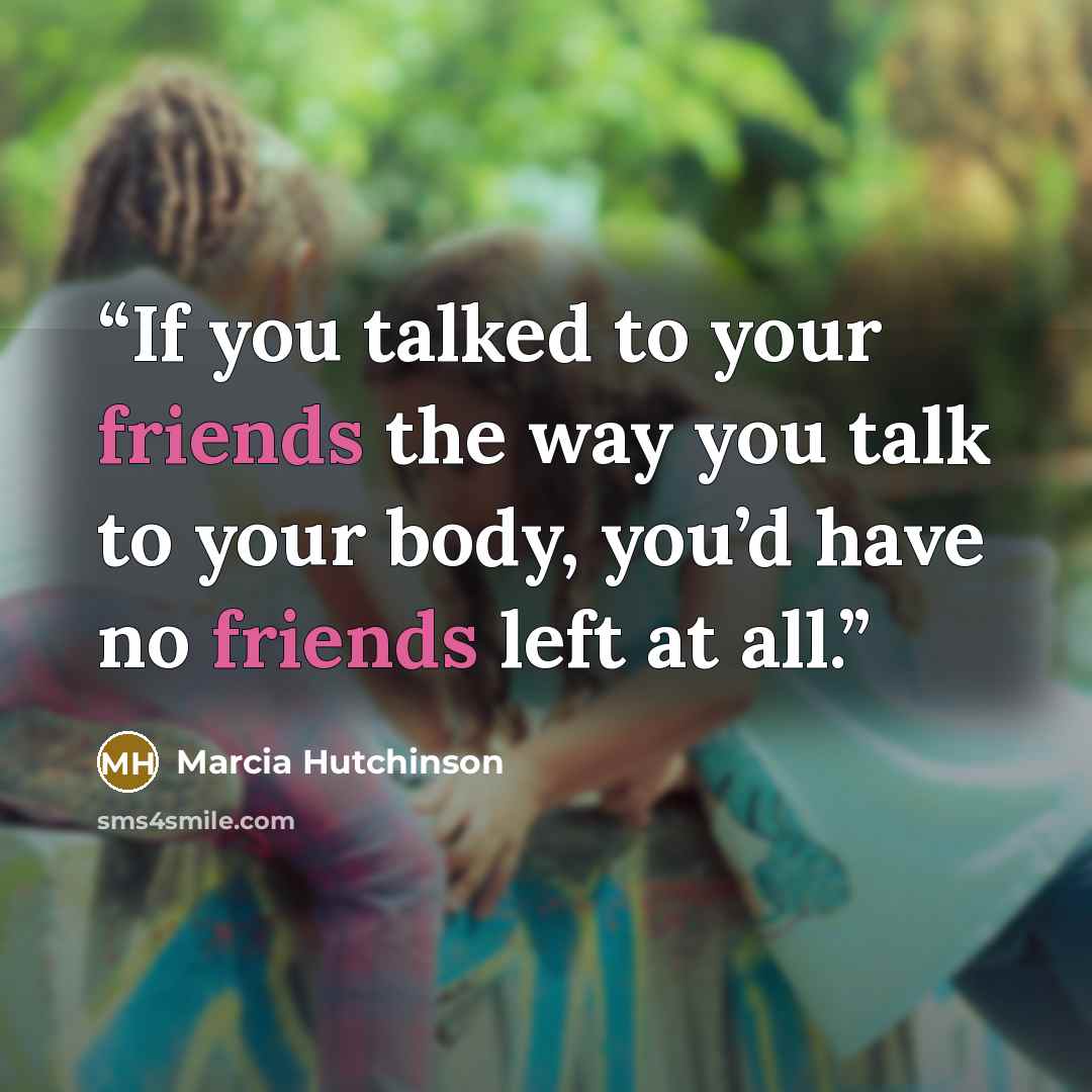 “If you talked to your friends the way you talk to your body, you’d have no friends left at all.” quote by Marcia Hutchinson
