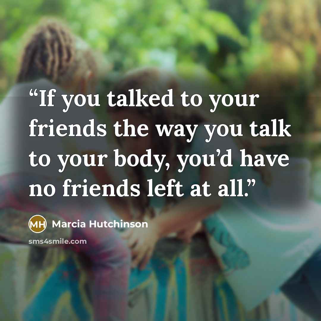 “If you talked to your friends the way you talk to your body, you’d have no friends left at all.” quote by Marcia Hutchinson