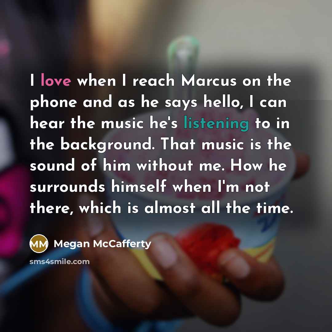 “I love when I reach Marcus on the phone and as he says hello, I can hear the music he's listening to in the background. That music is the sound of him without me. How he surrounds himself when I'm not there, which is almost all the time.” quote by Megan McCafferty
