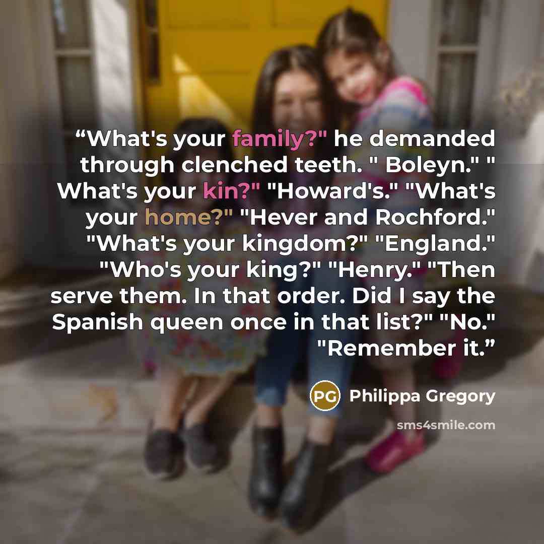 “What's your family?" he demanded through clenched teeth. " Boleyn." " What's your kin?" "Howard's." "What's your home?" "Hever and Rochford." "What's your kingdom?" "England." "Who's your king?" "Henry." "Then serve them. In that order. Did I say the Spanish queen once in that list?" "No."…” quote by Philippa Gregory