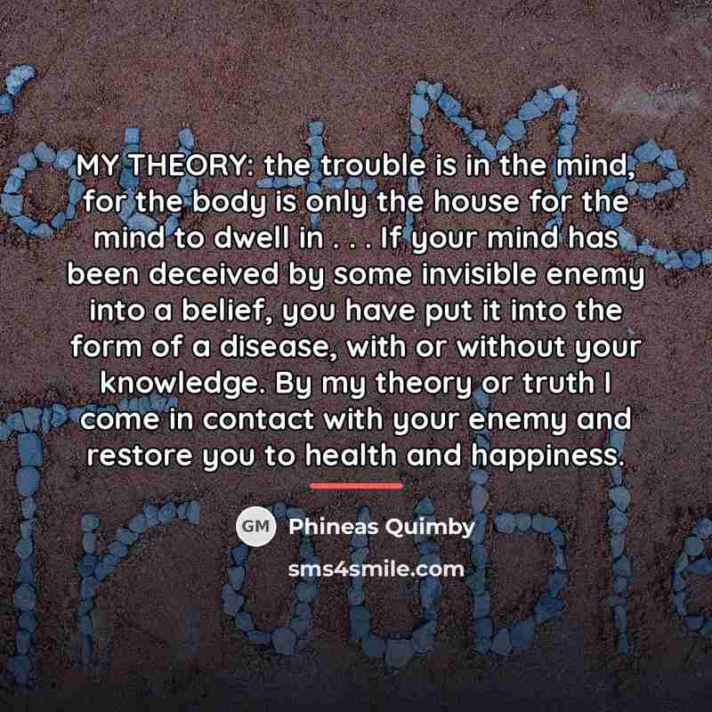“MY THEORY: the trouble is in the mind, for the…” quote by Phineas Quimby