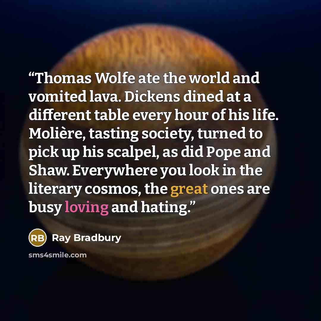 “Thomas Wolfe ate the world and vomited lava. Dickens dined at a different table every hour of his life. Molière, tasting society, turned to pick up his scalpel, as did Pope and Shaw. Everywhere you look in the literary cosmos, the great ones are busy loving and hating.” quote by Ray Bradbury