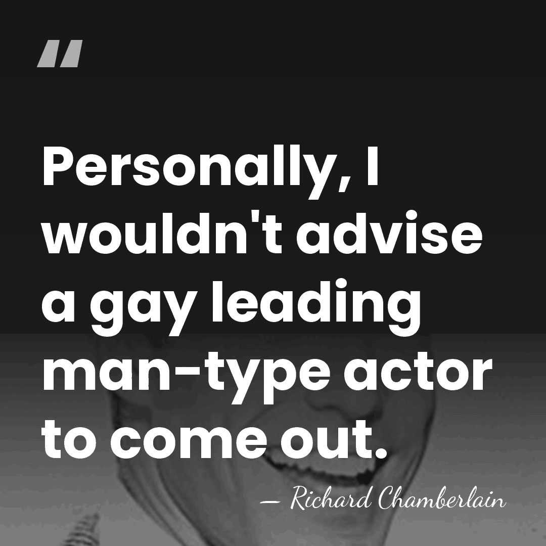 Personally, I wouldn't advise a gay leading man-type actor to come out. - Richard Chamberlain