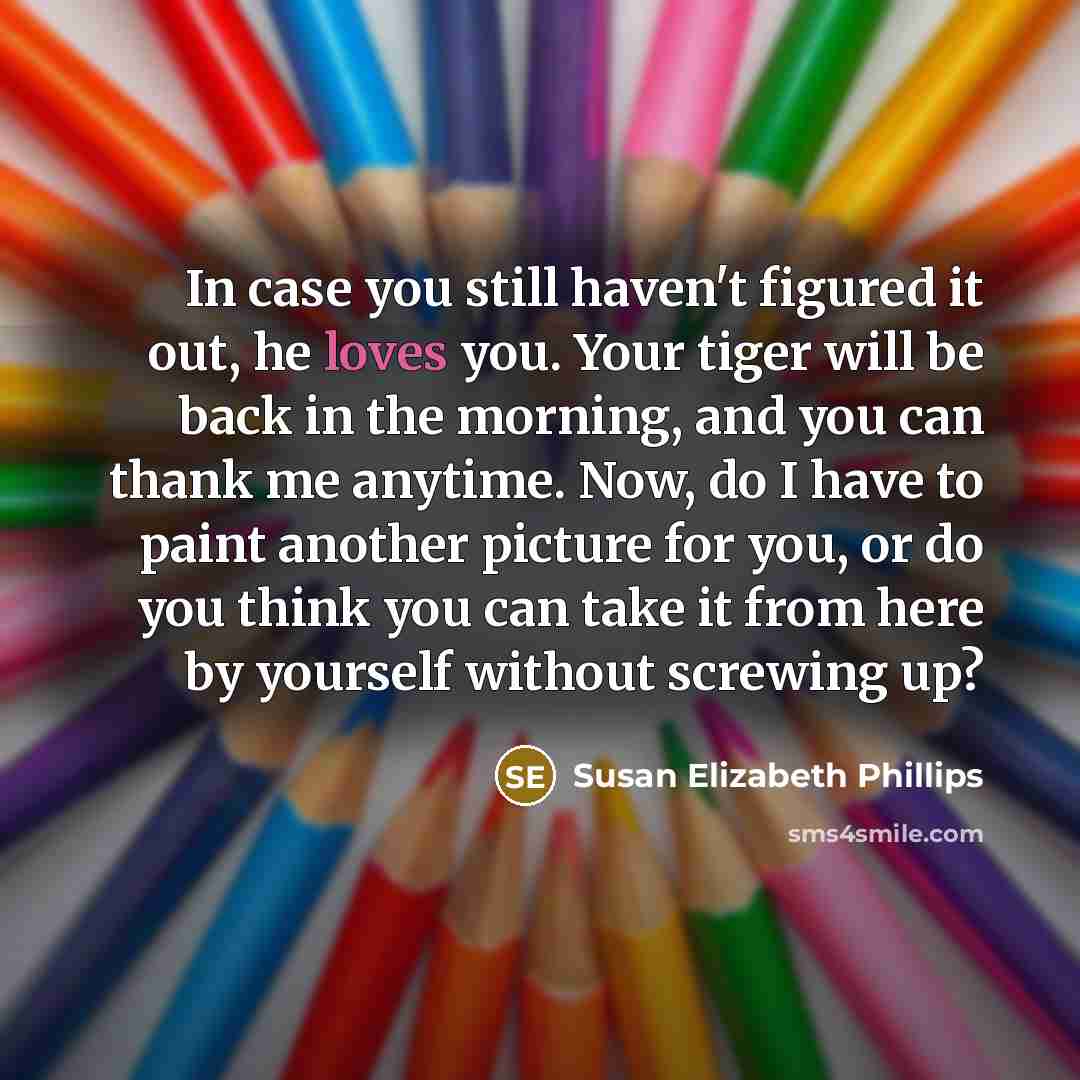 “In case you still haven't figured it out, he loves you. Your tiger will be back in the morning, and you can thank me anytime. Now, do I have to paint another picture for you, or do you think you can take it from here by yourself without screwing up?” quote by Susan Elizabeth Phillips