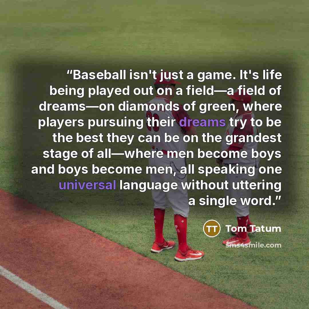 “Baseball isn't just a game. It's life being played out on a field—a field of dreams—on diamonds of green, where players pursuing their dreams try to be the best they can be on the grandest stage of all—where men become boys and boys become men, all speaking one universal language without uttering…” quote by Tom Tatum