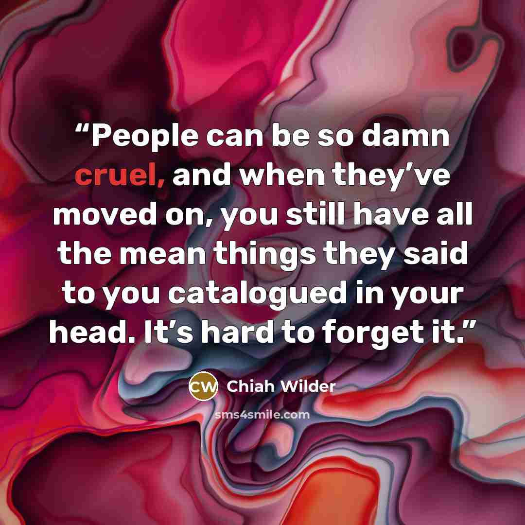 “People can be so damn cruel, and when they’ve moved on, you still have all the mean things they said to you catalogued in your head. It’s hard to forget it.” quote by Chiah Wilder
