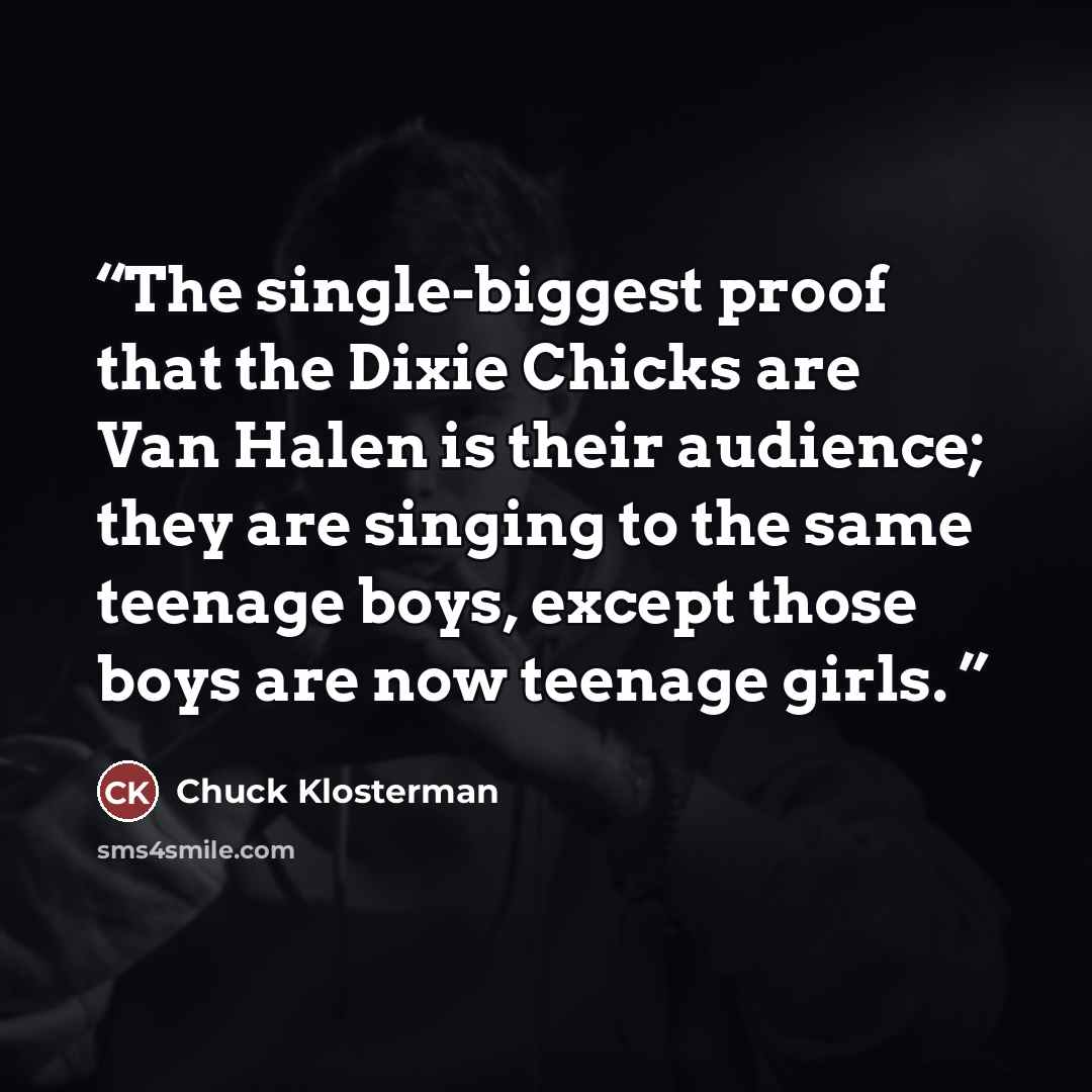 “The single-biggest proof that the Dixie Chicks are Van Halen is their audience; they are singing to the same teenage boys, except those boys are now teenage girls.” quote by Chuck Klosterman