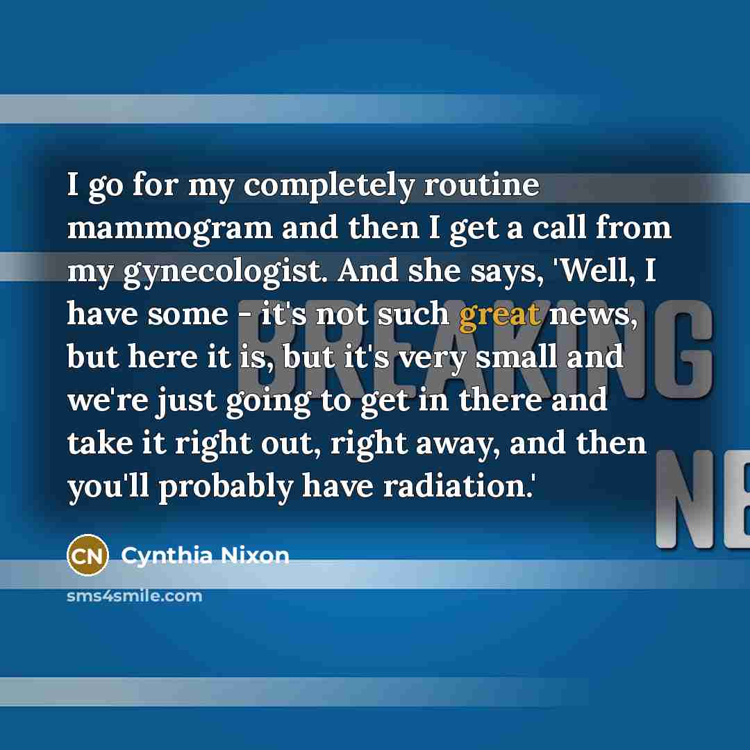 “I go for my completely routine mammogram and then I get a call from my gynecologist. And she says, 'Well, I have some - it's not such great news, but here it is, but it's very small and we're just going to get in there and take it right out, right away, and then you'll probably have radiation.'” quote by Cynthia Nixon